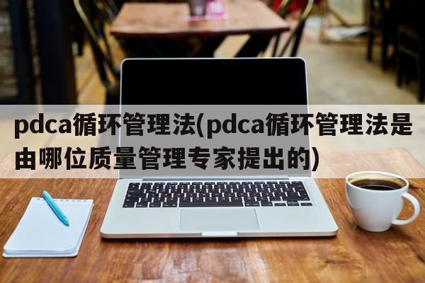 pdca循环管理法(pdca循环管理法是由哪位质量管理专家提出的)